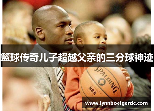 篮球传奇儿子超越父亲的三分球神迹